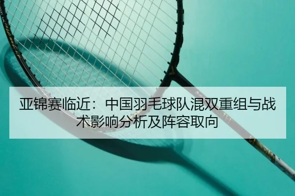 亚锦赛临近：中国羽毛球队混双重组与战术影响分析及阵容取向